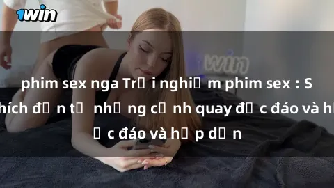 phim sex nga Trải nghiệm phim sex : Sự kích thích đến từ những cảnh quay độc đáo và hấp dẫn