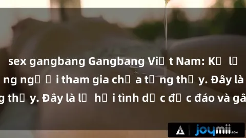 sex gangbang Gangbang Việt Nam: Kỷ lục mới với số lượng người tham gia chưa từng thấy. Đây là lễ hội tình dục độc đáo và gây sốc.