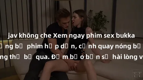 jav không che Xem ngay phim sex bukkake hàng đầu với những bộ phim hấp dẫn, cảnh quay nóng bỏng không thể bỏ qua. Đảm bảo bạn sẽ hài lòng với trải nghiệm mới lạ này!