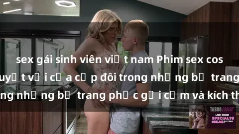 sex gái sinh viên việt nam Phim sex cosplay: Trải nghiệm tuyệt vời của cặp đôi trong những bộ trang phục gợi cảm và kích thích