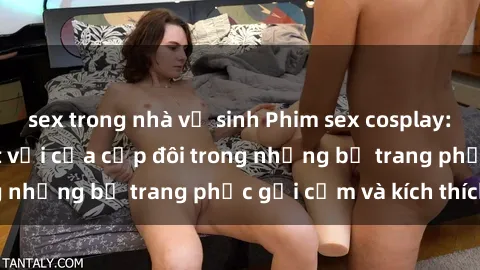 sex trong nhà vệ sinh Phim sex cosplay: Trải nghiệm tuyệt vời của cặp đôi trong những bộ trang phục gợi cảm và kích thích