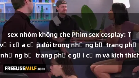 sex nhóm không che Phim sex cosplay: Trải nghiệm tuyệt vời của cặp đôi trong những bộ trang phục gợi cảm và kích thích
