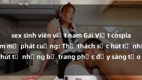 sex sinh viên việt nam Gái Việt cosplay sexy khiến fan hâm mộ phát cuồng: Thử thách sức hút từ những bộ trang phục đầy sáng tạo và quyến rũ!