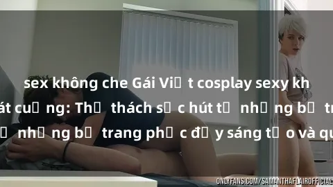 sex không che Gái Việt cosplay sexy khiến fan hâm mộ phát cuồng: Thử thách sức hút từ những bộ trang phục đầy sáng tạo và quyến rũ!