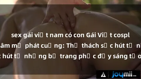 sex gái việt nam có con Gái Việt cosplay sexy khiến fan hâm mộ phát cuồng: Thử thách sức hút từ những bộ trang phục đầy sáng tạo và quyến rũ!