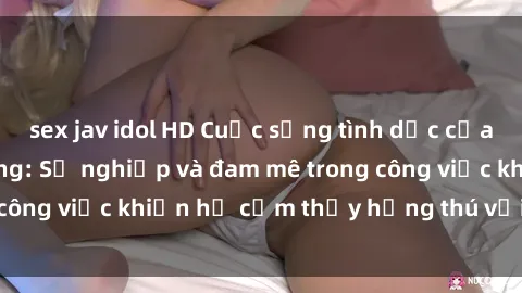 sex jav idol HD Cuộc sống tình dục của nhân viên văn phòng: Sự nghiệp và đam mê trong công việc khiến họ cảm thấy hứng thú với tình dục?
