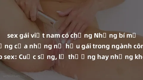 sex gái việt nam có chồng Những bí mật đằng sau cuộc sống của những nữ hầu gái trong ngành công nghiệp sex: Cuộc sống, lẽ thường hay những khó khăn mà họ phải đối mặt.