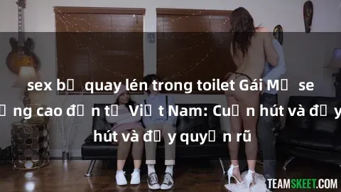 sex bị quay lén trong toilet Gái Mỹ sex chất lượng cao đến từ Việt Nam: Cuốn hút và đầy quyến rũ
