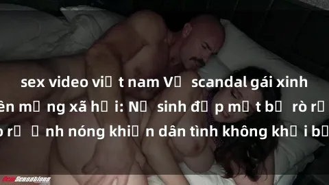 sex video việt nam Vụ scandal gái xinh lộ hàng gây sốt trên mạng xã hội: Nữ sinh đẹp mắt bị rò rỉ ảnh nóng khiến dân tình không khỏi bất ngờ và phẫn nộ!