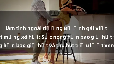 làm tình ngoài đường Bộ ảnh gái Việt Nam nude gây sốt mạng xã hội: Sắc nóng hơn bao giờ hết và thu hút triệu lượt xem