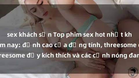 sex khách sạn Top phim sex hot nhất không thể bỏ lỡ năm nay: đỉnh cao của đồng tính, threesome đầy kích thích và các cảnh nóng đang gây sốt!