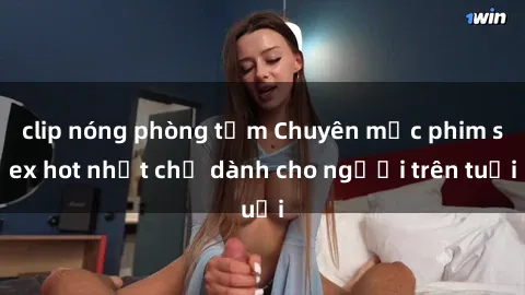 clip nóng phòng tắm Chuyên mục phim sex hot nhất chỉ dành cho người trên tuổi