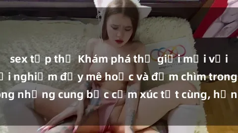 sex tập thể Khám phá thế giới mới với sex người lớn: trải nghiệm đầy mê hoặc và đắm chìm trong những cung bậc cảm xúc tột cùng, hứng khởi và cuốn hút.
