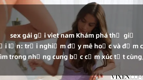 sex gái gọi viet nam Khám phá thế giới mới với sex người lớn: trải nghiệm đầy mê hoặc và đắm chìm trong những cung bậc cảm xúc tột cùng, hứng khởi và cuốn hút.