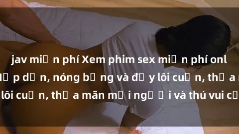 jav miễn phí Xem phim sex miễn phí online ngay tại đây – Hấp dẫn, nóng bỏng và đầy lôi cuốn, thỏa mãn mọi người và thú vui của bạn!