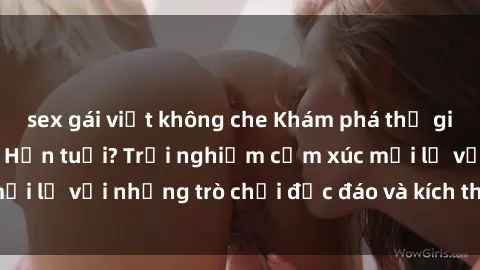 sex gái việt không che Khám phá thế giới sex trực tuyến: Hơn tuổi? Trải nghiệm cảm xúc mới lạ với những trò chơi độc đáo và kích thích người lớn
