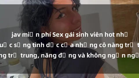 jav miễn phí Sex gái sinh viên hot nhất: Cùng khám phá cuộc sống tình dục của những cô nàng trẻ trung, năng động và không ngần ngại thử nghiệm!