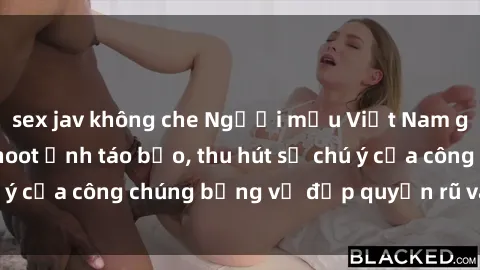sex jav không che Người mẫu Việt Nam gây sốt với loạt shoot ảnh táo bạo, thu hút sự chú ý của công chúng bằng vẻ đẹp quyến rũ và gợi cảm.