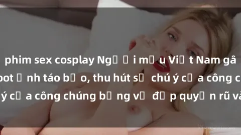 phim sex cosplay Người mẫu Việt Nam gây sốt với loạt shoot ảnh táo bạo, thu hút sự chú ý của công chúng bằng vẻ đẹp quyến rũ và gợi cảm.