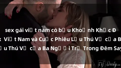 sex gái việt nam có bầu Khoảnh Khắc Đầy Kịch Tính: Sex  Việt Nam và Cuộc Phiêu Lưu Thú Vị của Ba Người Trẻ Trong Đêm Say Đắm