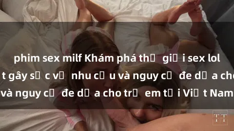 phim sex milf Khám phá thế giới sex loli Việt Nam: Sự thật gây sốc về nhu cầu và nguy cơ đe dọa cho trẻ em tại Việt Nam