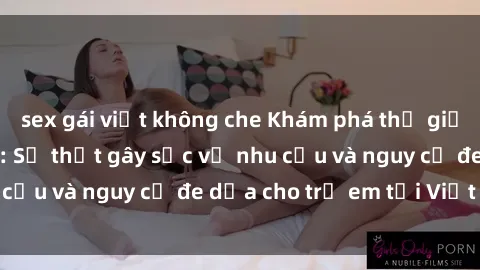 sex gái việt không che Khám phá thế giới sex loli Việt Nam: Sự thật gây sốc về nhu cầu và nguy cơ đe dọa cho trẻ em tại Việt Nam