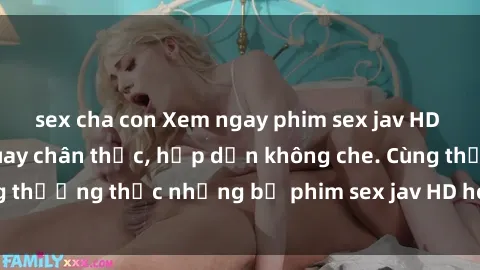 sex cha con Xem ngay phim sex jav HD với những cảnh quay chân thực, hấp dẫn không che. Cùng thưởng thức những bộ phim sex jav HD hot nhất hiện nay!