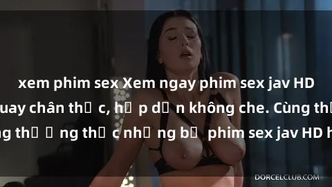 xem phim sex Xem ngay phim sex jav HD với những cảnh quay chân thực, hấp dẫn không che. Cùng thưởng thức những bộ phim sex jav HD hot nhất hiện nay!