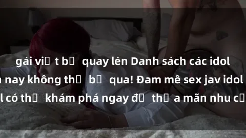 gái việt bị quay lén Danh sách các idol JAV hot nhất hiện nay không thể bỏ qua! Đam mê sex jav idol có thể khám phá ngay để thỏa mãn nhu cầu giải trí của mình!